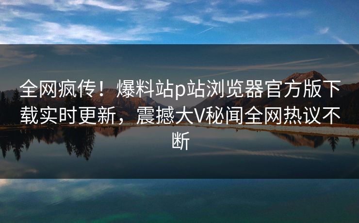 全网疯传！爆料站p站浏览器官方版下载实时更新，震撼大V秘闻全网热议不断