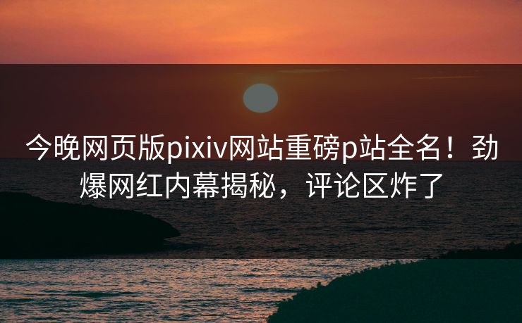 今晚网页版pixiv网站重磅p站全名！劲爆网红内幕揭秘，评论区炸了