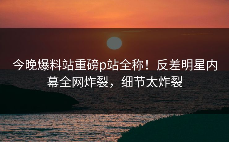 今晚爆料站重磅p站全称!反差明星内幕全网炸裂,细节太炸裂 今晚爆料站重磅p站全称!反差明星内幕全网炸裂,细节太炸裂