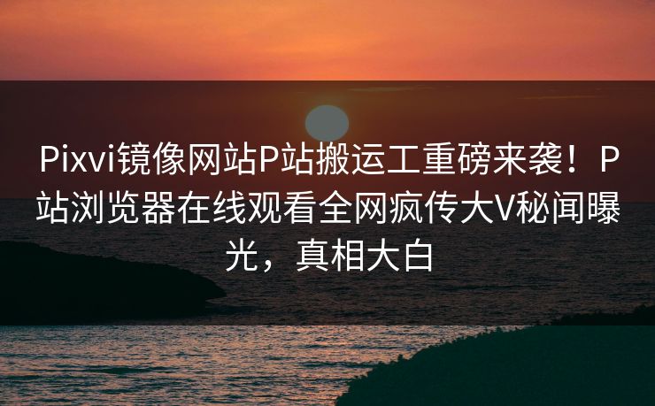 Pixvi镜像网站P站搬运工重磅来袭！P站浏览器在线观看全网疯传大V秘闻曝光，真相大白