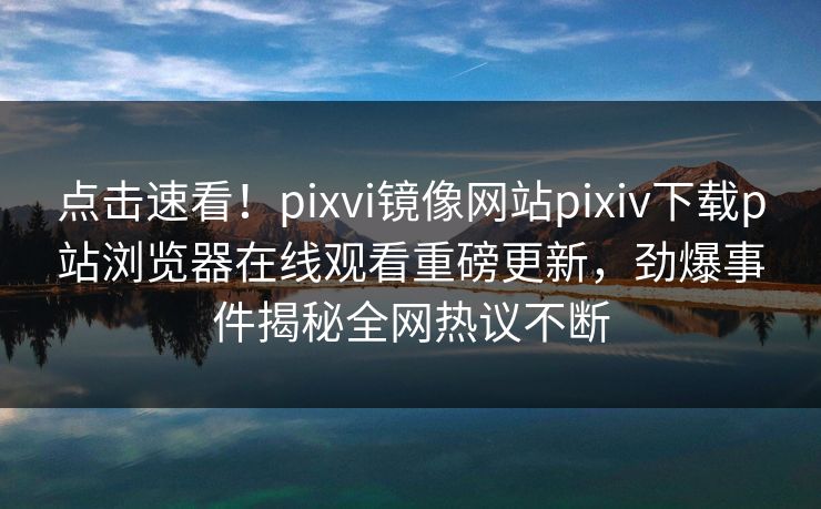 点击速看！pixvi镜像网站pixiv下载p站浏览器在线观看重磅更新，劲爆事件揭秘全网热议不断