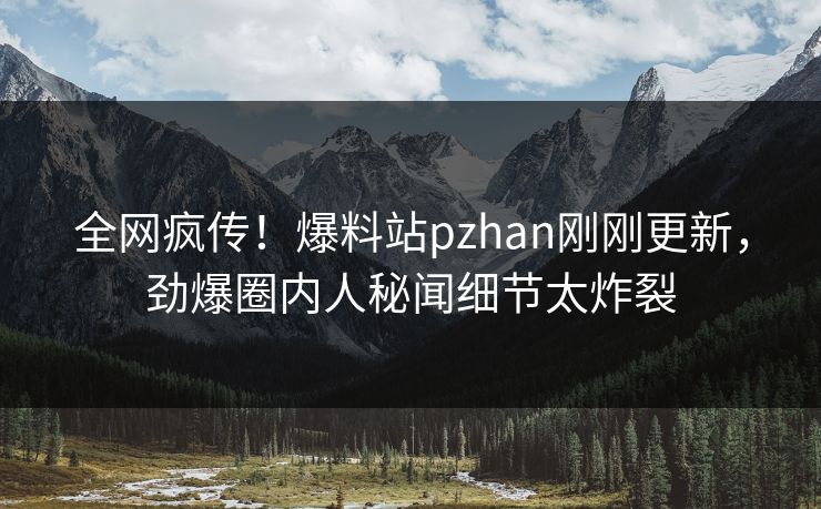 全网疯传！爆料站pzhan刚刚更新，劲爆圈内人秘闻细节太炸裂