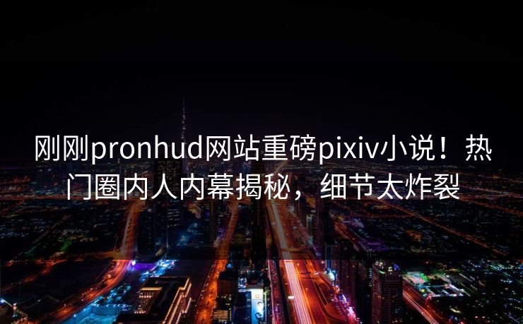 刚刚pronhud网站重磅pixiv小说！热门圈内人内幕揭秘，细节太炸裂