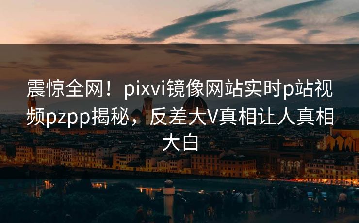 震惊全网！pixvi镜像网站实时p站视频pzpp揭秘，反差大V真相让人真相大白