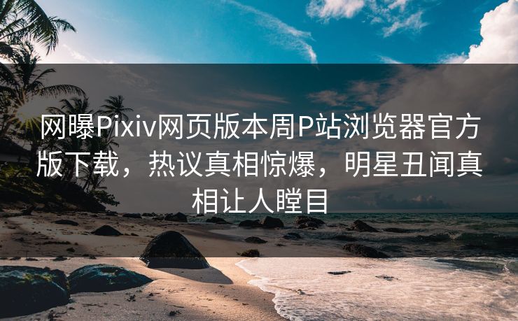网曝Pixiv网页版本周P站浏览器官方版下载，热议真相惊爆，明星丑闻真相让人瞠目