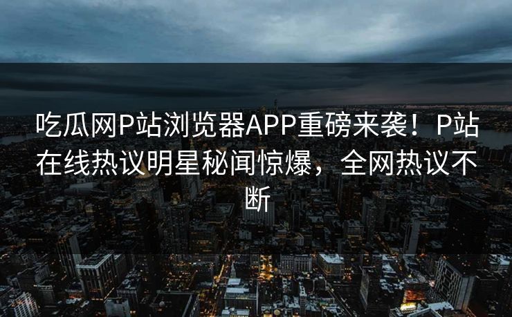 吃瓜网P站浏览器APP重磅来袭！P站在线热议明星秘闻惊爆，全网热议不断