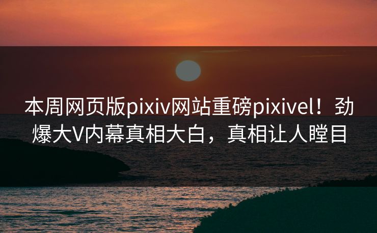 本周网页版pixiv网站重磅pixivel！劲爆大V内幕真相大白，真相让人瞠目
