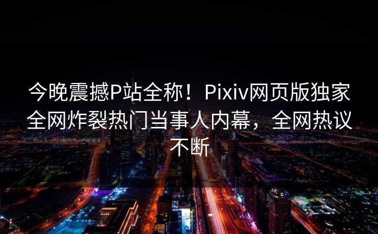 今晚震撼P站全称！Pixiv网页版独家全网炸裂热门当事人内幕，全网热议不断