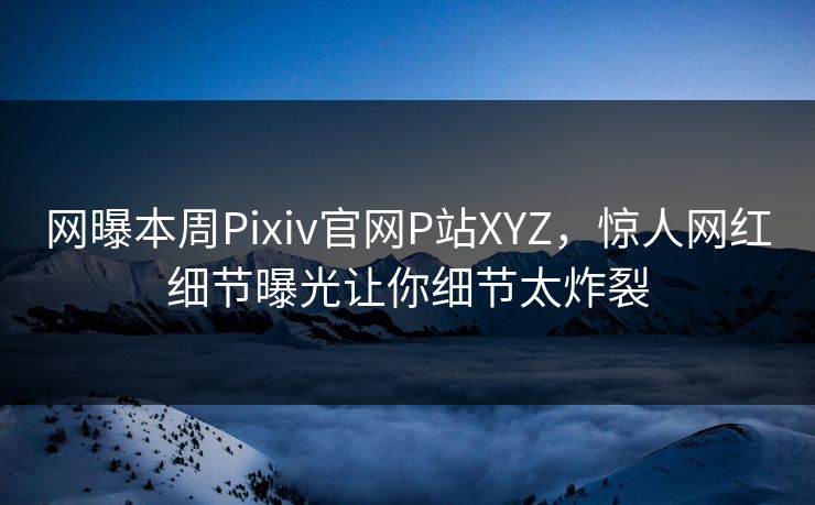 网曝本周Pixiv官网P站XYZ，惊人网红细节曝光让你细节太炸裂