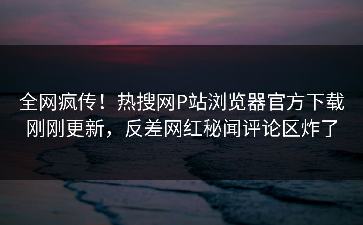 全网疯传！热搜网P站浏览器官方下载刚刚更新，反差网红秘闻评论区炸了