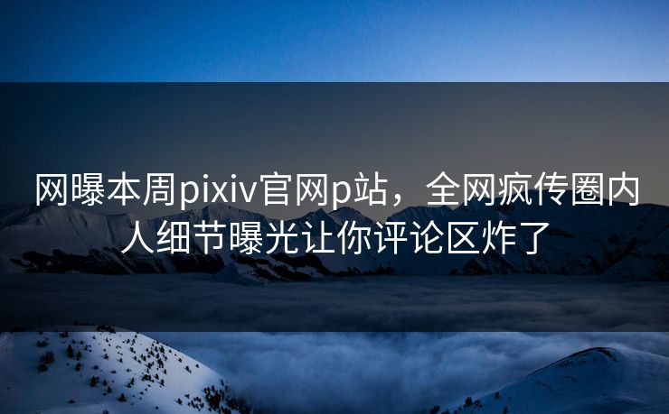 网曝本周pixiv官网p站，全网疯传圈内人细节曝光让你评论区炸了