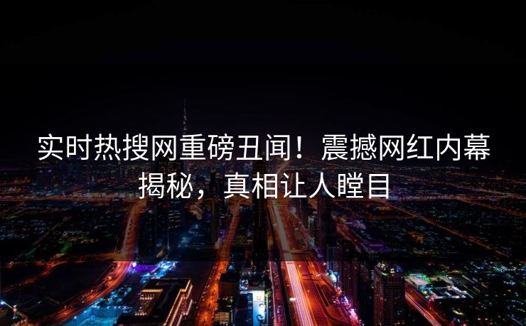 实时热搜网重磅丑闻！震撼网红内幕揭秘，真相让人瞠目