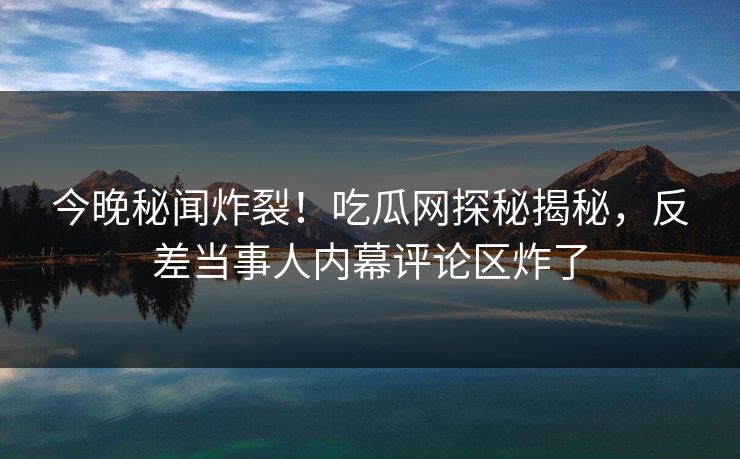 今晚秘闻炸裂！吃瓜网探秘揭秘，反差当事人内幕评论区炸了