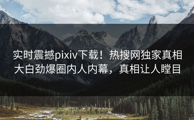 实时震撼pixiv下载！热搜网独家真相大白劲爆圈内人内幕，真相让人瞠目