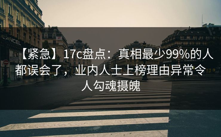 【紧急】17c盘点:真相最少99%的人都误会了,业内人士上榜理由异常令人勾魂摄魄 【紧急】17c盘点:真相最少99%的人都误会了,业内人士上榜理由异常令人勾魂摄魄