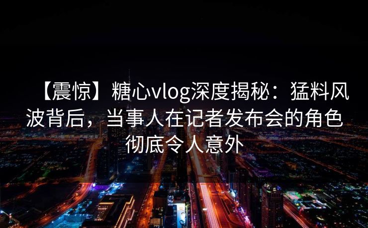 【震惊】糖心vlog深度揭秘:猛料风波背后,当事人在记者发布会的角色彻底令人意外 【震惊】糖心vlog深度揭秘:猛料风波背后,当事人在记者发布会的角色彻底令人意外