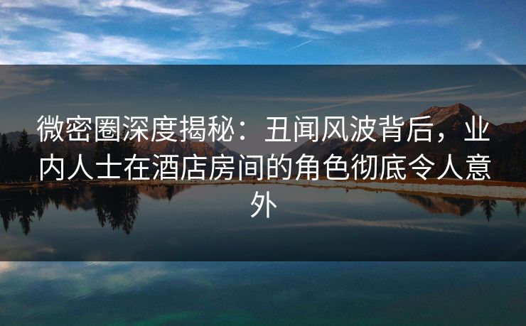 微密圈深度揭秘:丑闻风波背后,业内人士在酒店房间的角色彻底令人意外 微密圈深度揭秘:丑闻风波背后,业内人士在酒店房间的角色彻底令人意外