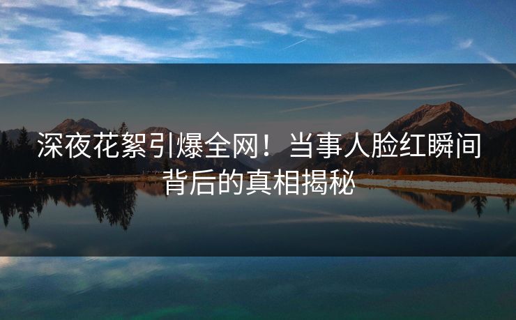 深夜花絮引爆全网!当事人脸红瞬间背后的真相揭秘 深夜花絮引爆全网!当事人脸红瞬间背后的真相揭秘