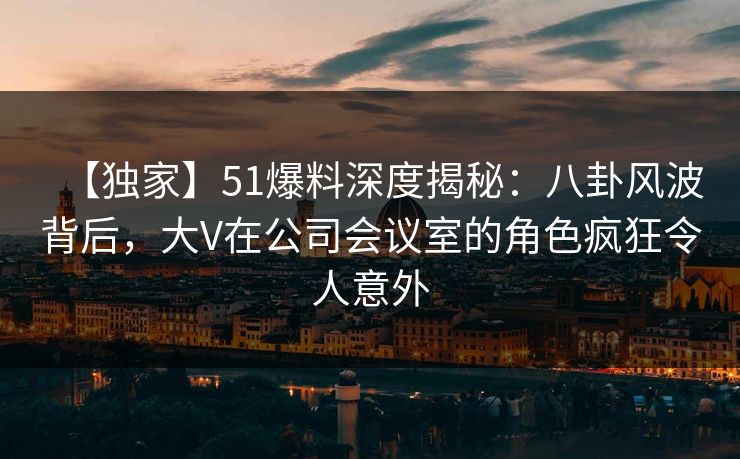 【独家】51爆料深度揭秘:八卦风波背后,大V在公司会议室的角色疯狂令人意外 【独家】51爆料深度揭秘:八卦风波背后,大V在公司会议室的角色疯狂令人意外