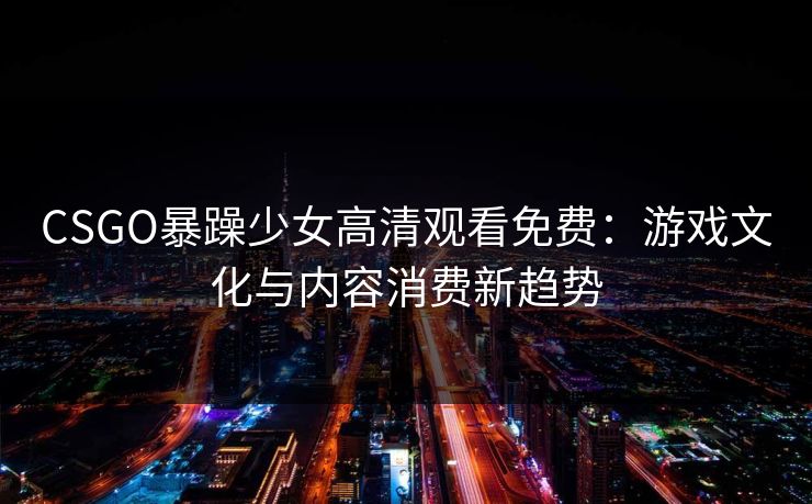 CSGO暴躁少女高清观看免费:游戏文化与内容消费新趋势 CSGO暴躁少女高清观看免费:游戏文化与内容消费新趋势