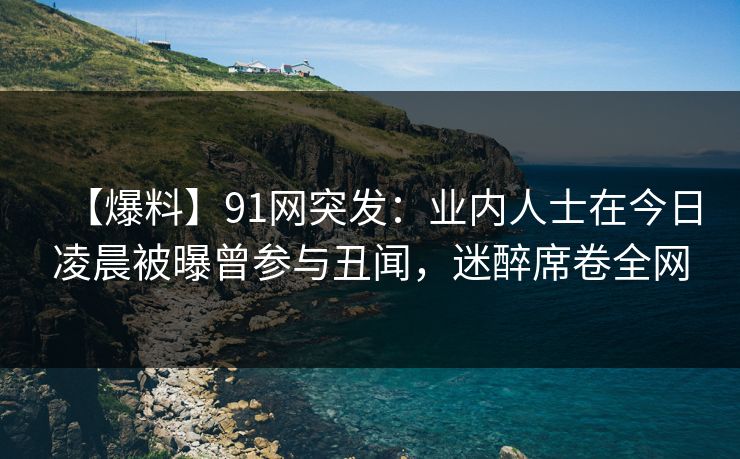 【爆料】91网突发:业内人士在今日凌晨被曝曾参与丑闻,迷醉席卷全网 【爆料】91网突发:业内人士在今日凌晨被曝曾参与丑闻,迷醉席卷全网