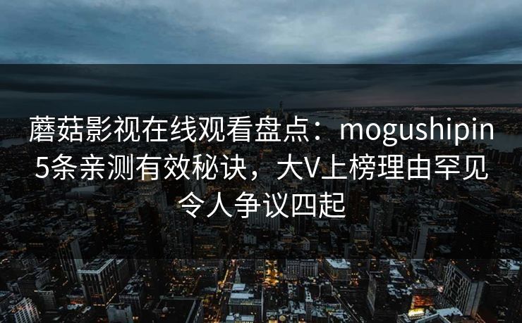 蘑菇影视在线观看盘点:mogushipin5条亲测有效秘诀,大V上榜理由罕见令人争议四起 蘑菇影视在线观看盘点:mogushipin5条亲测有效秘诀,大V上榜理由罕见令人争议四起