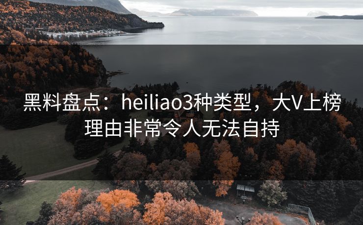 黑料盘点：heiliao3种类型，大V上榜理由非常令人无法自持