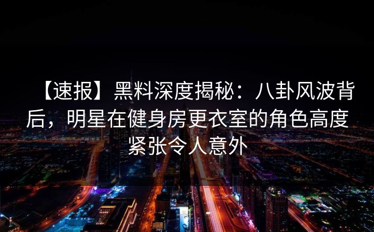 【速报】黑料深度揭秘：八卦风波背后，明星在健身房更衣室的角色高度紧张令人意外