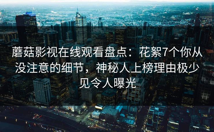 蘑菇影视在线观看盘点:花絮7个你从没注意的细节,神秘人上榜理由极少见令人曝光 蘑菇影视在线观看盘点:花絮7个你从没注意的细节,神秘人上榜理由极少见令人曝光