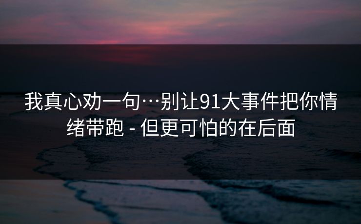 我真心劝一句…别让91大事件把你情绪带跑 - 但更可怕的在后面