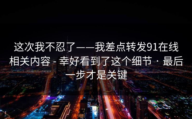 这次我不忍了——我差点转发91在线相关内容 - 幸好看到了这个细节 · 最后一步才是关键