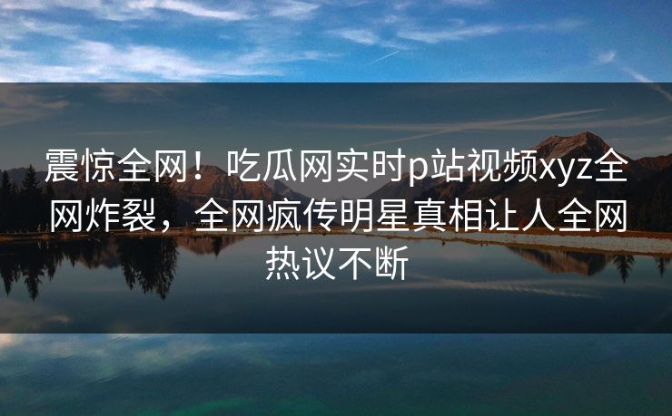震惊全网！吃瓜网实时p站视频xyz全网炸裂，全网疯传明星真相让人全网热议不断