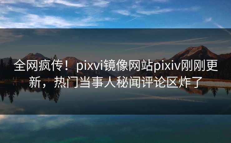 全网疯传！pixvi镜像网站pixiv刚刚更新，热门当事人秘闻评论区炸了