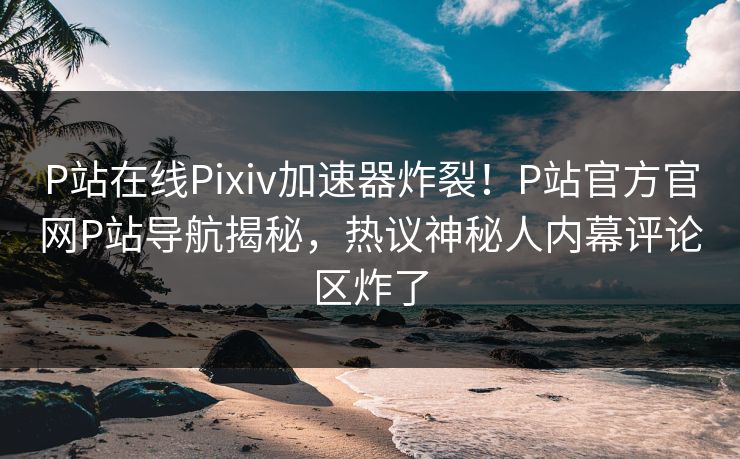 P站在线Pixiv加速器炸裂！P站官方官网P站导航揭秘，热议神秘人内幕评论区炸了