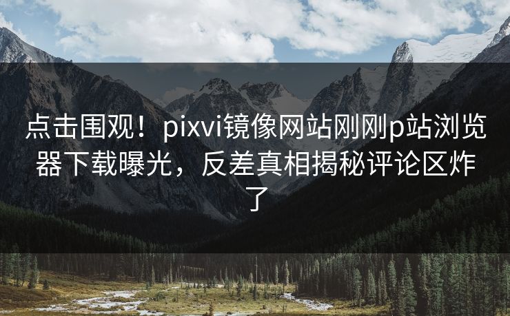 点击围观！pixvi镜像网站刚刚p站浏览器下载曝光，反差真相揭秘评论区炸了