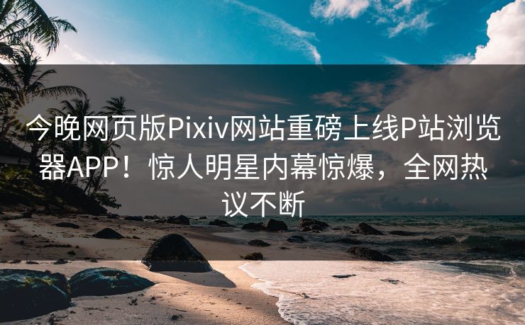 今晚网页版Pixiv网站重磅上线P站浏览器APP！惊人明星内幕惊爆，全网热议不断