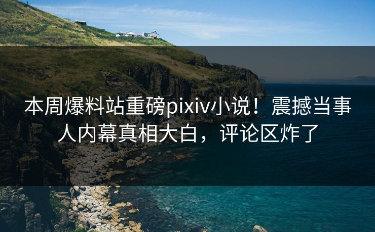 本周爆料站重磅pixiv小说！震撼当事人内幕真相大白，评论区炸了