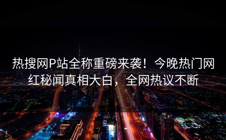 热搜网P站全称重磅来袭！今晚热门网红秘闻真相大白，全网热议不断