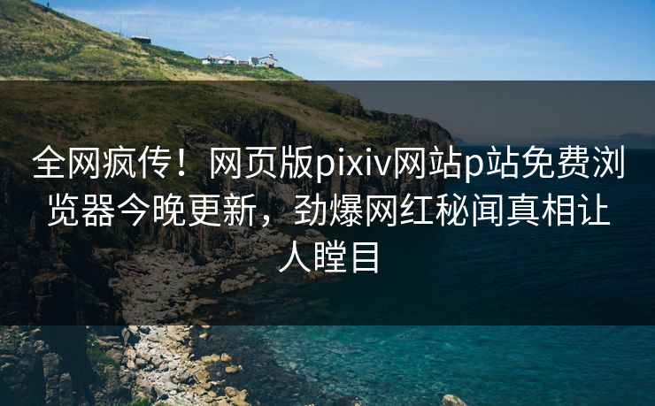 全网疯传！网页版pixiv网站p站免费浏览器今晚更新，劲爆网红秘闻真相让人瞠目