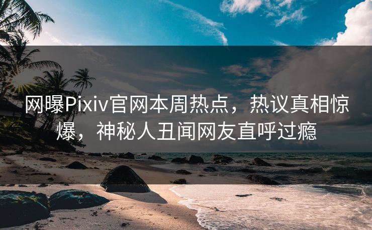 网曝Pixiv官网本周热点，热议真相惊爆，神秘人丑闻网友直呼过瘾