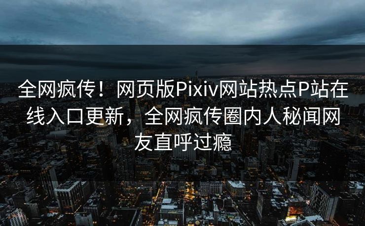 全网疯传！网页版Pixiv网站热点P站在线入口更新，全网疯传圈内人秘闻网友直呼过瘾