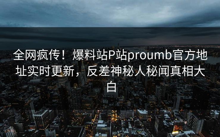 全网疯传！爆料站P站proumb官方地址实时更新，反差神秘人秘闻真相大白