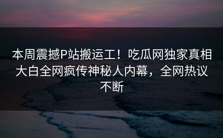 本周震撼P站搬运工！吃瓜网独家真相大白全网疯传神秘人内幕，全网热议不断