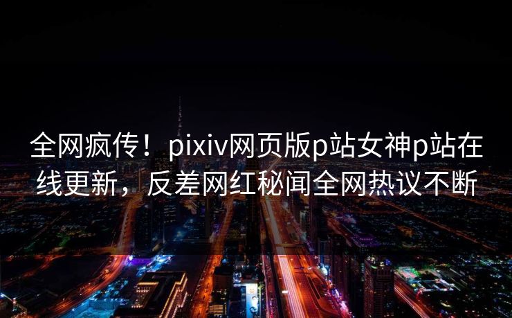 全网疯传！pixiv网页版p站女神p站在线更新，反差网红秘闻全网热议不断