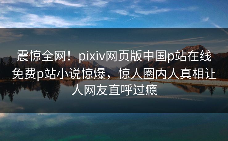 震惊全网！pixiv网页版中国p站在线免费p站小说惊爆，惊人圈内人真相让人网友直呼过瘾