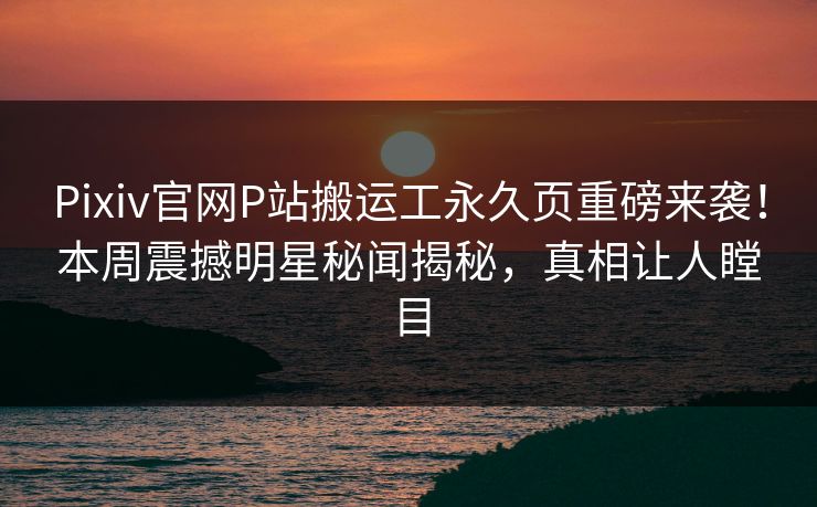 Pixiv官网P站搬运工永久页重磅来袭！本周震撼明星秘闻揭秘，真相让人瞠目