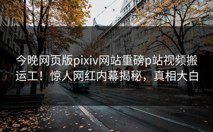 今晚网页版pixiv网站重磅p站视频搬运工！惊人网红内幕揭秘，真相大白