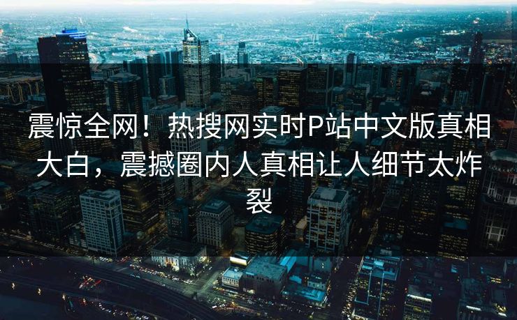 震惊全网！热搜网实时P站中文版真相大白，震撼圈内人真相让人细节太炸裂