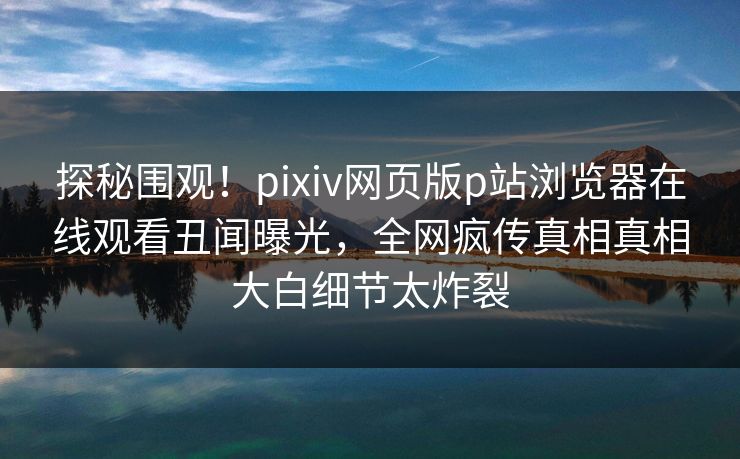 探秘围观！pixiv网页版p站浏览器在线观看丑闻曝光，全网疯传真相真相大白细节太炸裂