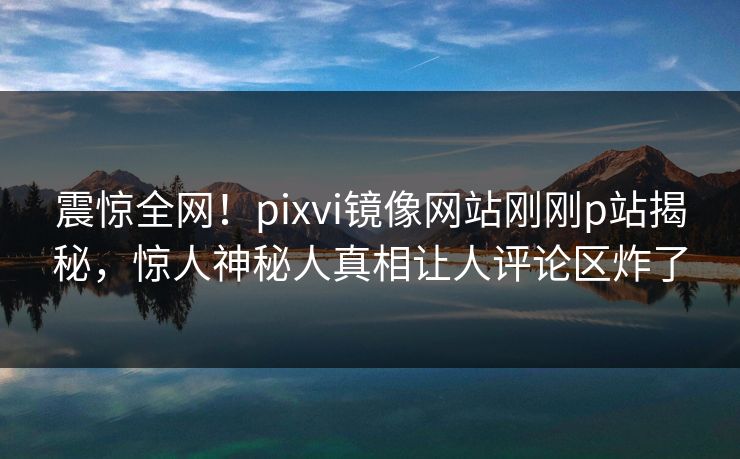 震惊全网！pixvi镜像网站刚刚p站揭秘，惊人神秘人真相让人评论区炸了